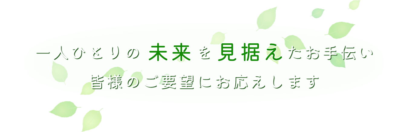 一人ひとりの未来を見据えたお手伝い 皆様のご要望にお応えします